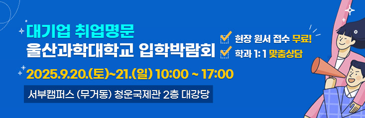대기업 취업명문 울산과학대학교 입학박람회 자세히 보러가기. 일시 2025년 9월 20일 토요일부터 21일 일요일 10시부터 17시까지. 장소 울산과학대학교 서부캠퍼스(무거동) 청운국제관 2층. 대강당 현장무료원서접수. 학과 1:1 맞춤상담